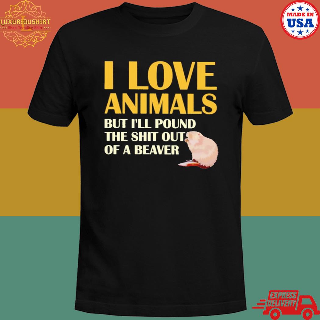 I love animals but I'll pound the shit out of a beaver shirt