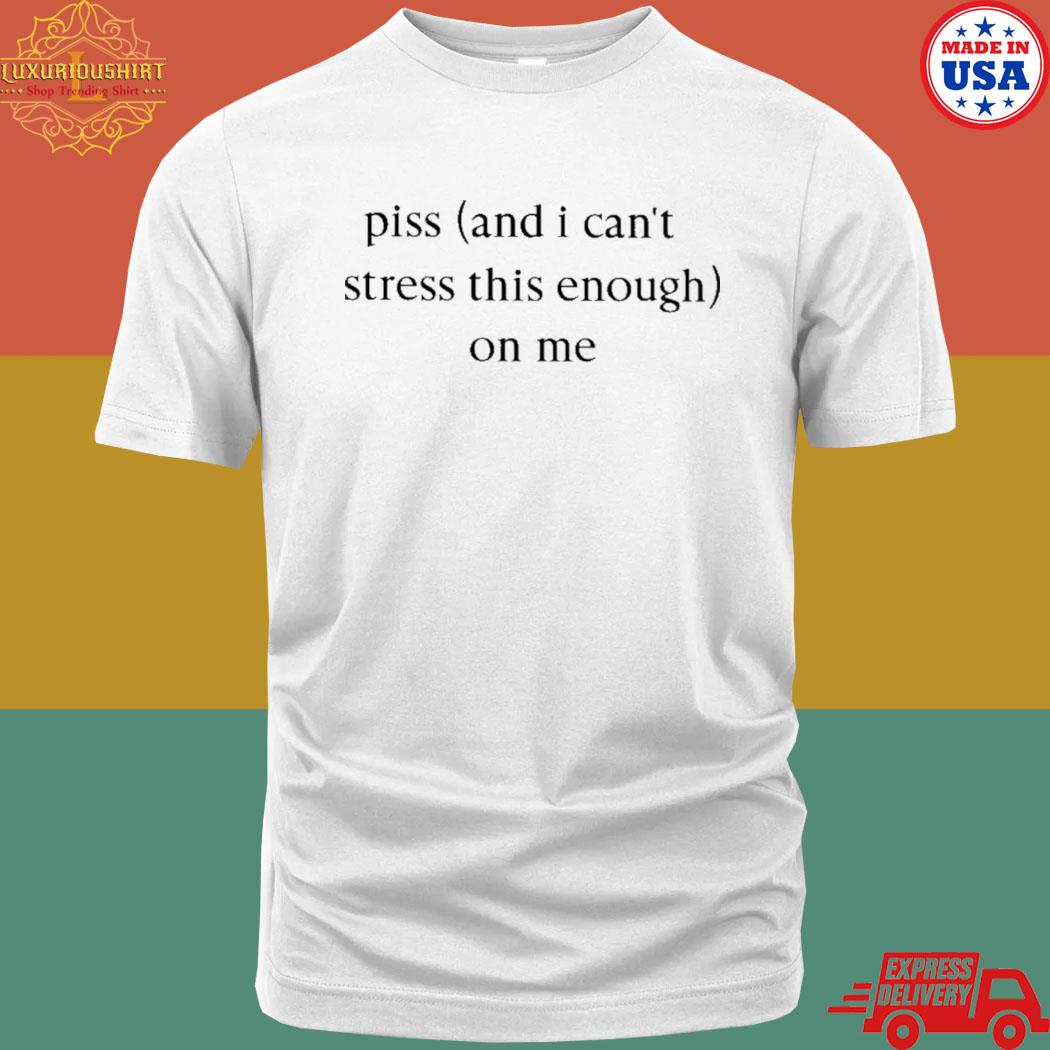 Official Piss And I Can't Stress This Enough On Me Shirt