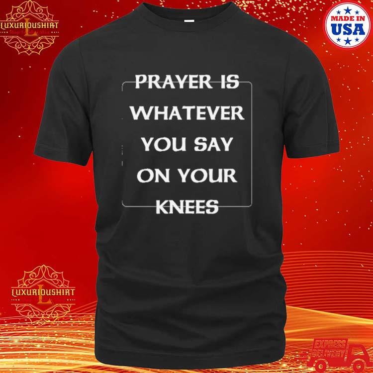 Prayer Is Whatever You Say On Your Knees Shirt